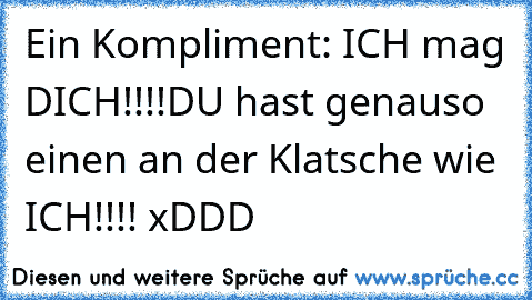 Ein Kompliment: ICH mag DICH!!!!
DU hast genauso einen an der Klatsche wie ICH!!!! xDDD