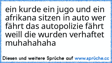 ein kurde ein jugo und ein afrikana sitzen in auto wer fährt das auto
polizie fährt weill die wurden verhaftet muhahahaha