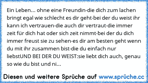 Ein Leben... ohne eine Freundin
-die dich zum lachen bringt egal wie schlecht es dir geht
-bei der du weist ihr kann ich vertrauen
-die auch dir vertraut
-die immer zeit für dich hat oder sich zeit nimmt
-bei der du dich immer freust sie zu sehen
-es dir am besten geht wenn du mit ihr zusammen bist
-die du einfach nur liebst
UND BEI DER DU WEIST:
sie liebt dich auch, genau so wie du bist und ni...