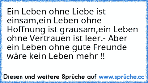 Ein Leben ohne Liebe ist einsam,
ein Leben ohne Hoffnung ist grausam,
ein Leben ohne Vertrauen ist leer.
- Aber ein Leben ohne gute Freunde wäre kein Leben mehr !!