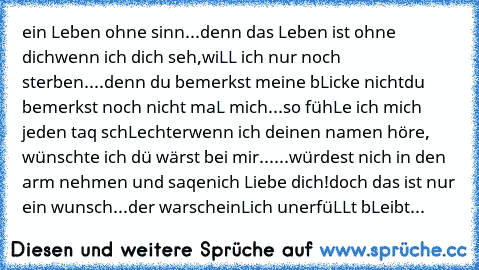 ein Leben ohne sinn...
denn das Leben ist ohne dich
wenn ich dich seh,
wiLL ich nur noch sterben....
denn du bemerkst meine bLicke nicht
du bemerkst noch nicht maL mich...
so fühLe ich mich jeden taq schLechter
wenn ich deinen namen höre, wünschte ich dü wärst bei mir...
...würdest nich in den arm nehmen und saqen
ich Liebe dich!
doch das ist nur ein wunsch...
der warscheinLich unerfüLLt bLeibt...