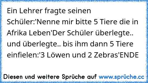 Ein Lehrer fragte seinen Schüler:'Nenne mir bitte 5 Tiere die in Afrika Leben'
Der Schüler überlegte.. und überlegte.. bis ihm dann 5 Tiere einfielen:'3 Löwen und 2 Zebras'
ENDE