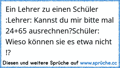 Ein Lehrer zu einen Schüler :
Lehrer: Kannst du mir bitte mal 24+65 ausrechnen?
Schüler: Wieso können sie es etwa nicht !?