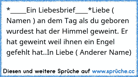 *_____Ein Liebesbrief____*
Liebe ( Namen ) an dem Tag als du geboren wurdest hat der Himmel geweint. 
Er hat geweint weil ihnen ein Engel gefehlt hat..
In Liebe ( Anderer Name)