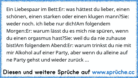 Ein Liebespaar im Bett:
Er: was hättest du lieber, einen schönen, einen starken oder einen klugen mann?
Sie: weder noch. ich liebe nur dich!
Am folgendem Morgen:
Er: warum lässt du es mich nie spüren, wenn du einen orgasmus hast?
Sie: weil du da nie zuhause bist!
Am folgendem Abend:
Er: warum trinkst du nie mit mir Alkohol auf einer Party, aber wenn du alleine auf ne Party gehst und wieder zurü...