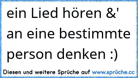 ein Lied hören &' an eine bestimmte person denken :)