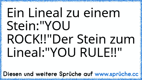 Ein Lineal zu einem Stein:
"YOU ROCK!!"
Der Stein zum Lineal:
"YOU RULE!!"