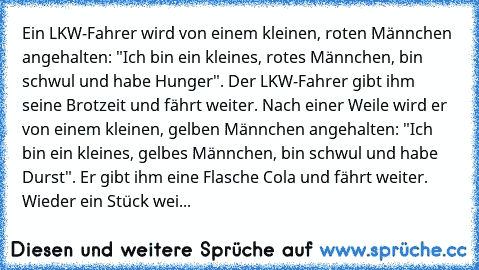 Ein LKW-Fahrer wird von einem kleinen, roten Männchen angehalten: "Ich bin ein kleines, rotes Männchen, bin schwul und habe Hunger". Der LKW-Fahrer gibt ihm seine Brotzeit und fährt weiter. Nach einer Weile wird er von einem kleinen, gelben Männchen angehalten: "Ich bin ein kleines, gelbes Männchen, bin schwul und habe Durst". Er gibt ihm eine Flasche Cola und fährt weiter. Wieder ein Stück wei...