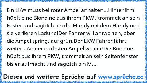 Ein LKW muss bei roter Ampel anhalten...
Hinter ihm hüpft eine Blondine aus ihrem PKW , trommelt an sein Fester und sagt:
Ich bin die Mandy mit dem Handy und sie verlieren Ladung!
Der Fahrer will antworten, aber die Ampel springt auf grün.
Der LKW Fahrer fährt weiter...
An der nächsten Ampel wieder!
Die Bondine hüpft aus ihrem PKW, trommelt an sein Seitenfenster bis er aufmacht und sagt:
Ich bin M...