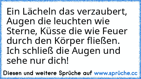 Ein Lächeln das verzaubert, Augen die leuchten wie Sterne, Küsse die wie Feuer durch den Körper fließen. Ich schließ die Augen und sehe nur dich!