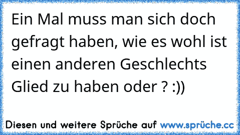 Ein Mal muss man sich doch gefragt haben, wie es wohl ist einen anderen Geschlechts Glied zu haben oder ? :))