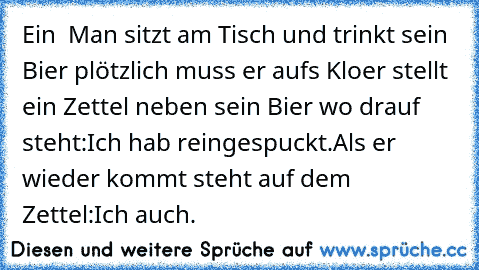 Ein  Man sitzt am Tisch und trinkt sein Bier plötzlich muss er aufs Klo
er stellt ein Zettel neben sein Bier wo drauf steht:Ich hab reingespuckt.
Als er wieder kommt steht auf dem Zettel:Ich auch.