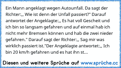 Ein Mann angeklagt wegen Autounfall. Da sagt der Richter:,, Wie ist denn der Unfall passiert?" Darauf antwortet der Angeklagte:,, Es hat voll Gescheit und ich bin so langsam gefahren und auf einmal hab ich nicht mehr Bremsen können und hab die zwei nieder gefahren." Darauf sagt der Richter:,, Sag mir was wirklich passiert ist."
Der Angeklagte antwortet:,, Ich bin 20 km/h gefahren und es hat ihn...