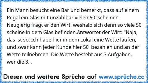 Ein Mann besucht eine Bar und bemerkt, dass auf einem Regal ein Glas mit unzählbar vielen 50 € scheinen. Neugierig fragt er den Wirt, weshalb sich denn so viele 50€ scheine in dem Glas befinden.
Antwortet der Wirt: "Naja, das ist so. Ich habe hier in dem Lokal eine Wette laufen, und zwar kann jeder Kunde hier 50 € bezahlen und an der Wette teilnehmen. Die Wette besteht aus 3 Aufgaben, wer die 3...