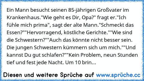 Ein Mann besucht seinen 85-jährigen Großvater im Krankenhaus.
"Wie geht es Dir, Opa?" fragt er.
"Ich fühle mich prima", sagt der alte Mann.
"Schmeckt das Essen?"
"Hervorragend, köstliche Gerichte."
"Wie sind die Schwestern?"
"Auch das könnte nicht besser sein. Die jungen Schwestern kümmern sich um mich."
"Und kannst Du gut schlafen?"
"Kein Problem, neun Stunden tief und fest jede Nacht. Um 10 brin...