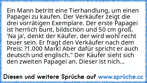 Ein Mann betritt eine Tierhandlung, um einen Papagei zu kaufen. Der Verkäufer zeigt die drei vorrätigen Exemplare. Der erste Papagei ist herrlich bunt, bildschön und 50 cm groß. 'Na ja', denkt der Käufer, der wird wohl recht teuer sein. Er fragt den Verkäufer nach dem Preis: ?1.000 Mark! Aber dafür spricht er auch deutsch und englisch." Der Käufer sieht sich den zweiten Papagei an. Dieser ist n...