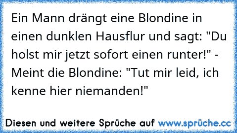 Ein Mann drängt eine Blondine in einen dunklen Hausflur und sagt: "Du holst mir jetzt sofort einen runter!" - Meint die Blondine: "Tut mir leid, ich kenne hier niemanden!"