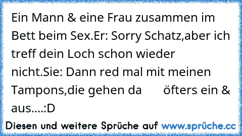 Ein Mann & eine Frau zusammen im Bett beim Sex.
Er: Sorry Schatz,aber ich treff dein Loch schon wieder
     nicht.
Sie: Dann red mal mit meinen Tampons,die gehen da
       öfters ein & aus.
...:D