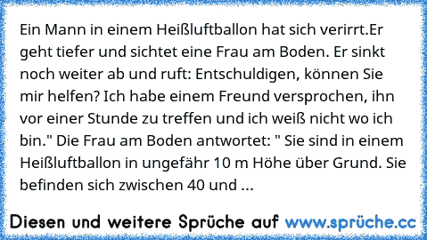 Ein Mann in einem Heißluftballon hat sich verirrt.Er geht tiefer und sichtet eine Frau am Boden. Er sinkt noch weiter ab und ruft: Entschuldigen, können Sie mir helfen? Ich habe einem Freund versprochen, ihn vor einer Stunde zu treffen und ich weiß nicht wo ich bin." Die Frau am Boden antwortet: " Sie sind in einem Heißluftballon in ungefähr 10 m Höhe über Grund. Sie befinden sich zwischen 40 u...