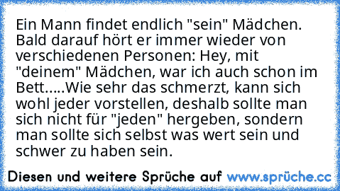 Ein Mann findet endlich "sein" Mädchen. Bald darauf hört er immer wieder von verschiedenen Personen: Hey, mit "deinem" Mädchen, war ich auch schon im Bett.....Wie sehr das schmerzt, kann sich wohl jeder vorstellen, deshalb sollte man sich nicht für "jeden" hergeben, sondern man sollte sich selbst was wert sein und schwer zu haben sein.