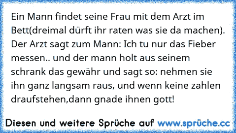 Ein Mann findet seine Frau mit dem Arzt im Bett(dreimal dürft ihr raten was sie da machen). Der Arzt sagt zum Mann: Ich tu nur das Fieber messen.. und der mann holt aus seinem schrank das gewähr und sagt so: nehmen sie ihn ganz langsam raus, und wenn keine zahlen draufstehen,dann gnade ihnen gott!