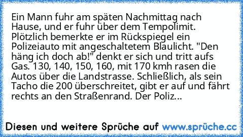 Ein Mann fuhr am späten Nachmittag nach Hause, und er fuhr über dem Tempolimit. Plötzlich bemerkte er im Rückspiegel ein Polizeiauto mit angeschaltetem Blaulicht. "Den häng ich doch ab!" denkt er sich und tritt aufs Gas. 130, 140, 150, 160, mit 170 kmh rasen die Autos über die Landstrasse. Schließlich, als sein Tacho die 200 überschreitet, gibt er auf und fährt rechts an den Straßenrand. Der Po...