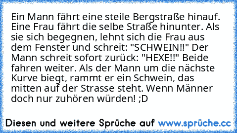 Ein Mann fährt eine steile Bergstraße hinauf. Eine Frau fährt die selbe Straße hinunter. Als sie sich begegnen, lehnt sich die Frau aus dem Fenster und schreit: "SCHWEIN!!" Der Mann schreit sofort zurück: "HEXE!!" Beide fahren weiter. Als der Mann um die nächste Kurve biegt, rammt er ein Schwein, das mitten auf der Strasse steht. Wenn Männer doch nur zuhören würden! ;D