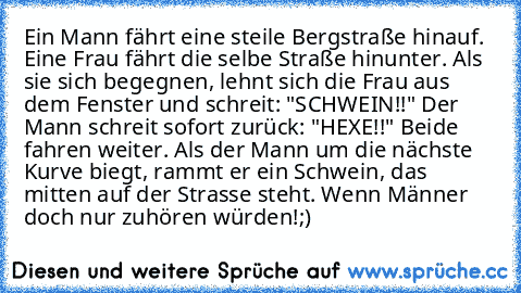 Ein Mann fährt eine steile Bergstraße hinauf. Eine Frau fährt die selbe Straße hinunter. Als sie sich begegnen, lehnt sich die Frau aus dem Fenster und schreit: "SCHWEIN!!" Der Mann schreit sofort zurück: "HEXE!!" Beide fahren weiter. Als der Mann um die nächste Kurve biegt, rammt er ein Schwein, das mitten auf der Strasse steht. Wenn Männer doch nur zuhören würden!
;)