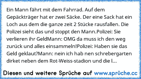 Ein Mann fährt mit dem Fahrrad. Auf dem Gepäckträger hat er zwei Säcke. Der eine Sack hat ein Loch aus dem die ganze zeit 2€ Stücke rausfallen. Die Polizei sieht das und stoppt den Mann.
Polizei: Sie verlieren ihr Geld
Mann: OMG da muss ich den weg zurück und alles einsammeln!
Polizei: Haben sie das Geld geklaut?
Mann: nein ich hab nen schrebergarten dirket neben dem Rot-Weiss-stadion und die l...