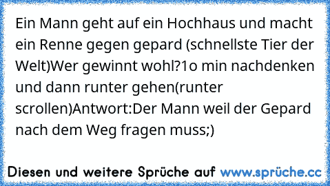 Ein Mann geht auf ein Hochhaus und macht ein Renne gegen gepard (schnellste Tier der Welt)Wer gewinnt wohl?
1o min nachdenken und dann runter gehen
(runter scrollen)
Antwort:Der Mann weil der Gepard nach dem Weg fragen muss;)