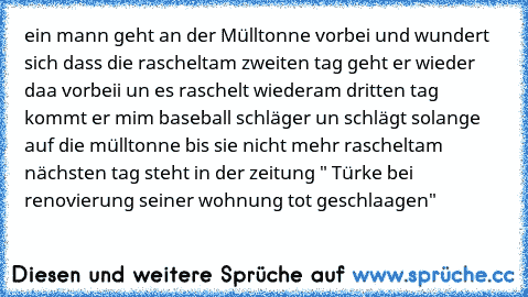 ein mann geht an der Mülltonne vorbei und wundert sich dass die raschelt
am zweiten tag geht er wieder daa vorbeii un es raschelt wieder
am dritten tag kommt er mim baseball schläger un schlägt solange auf die mülltonne bis sie nicht mehr raschelt
am nächsten tag steht in der zeitung " Türke bei renovierung seiner wohnung tot geschlaagen"