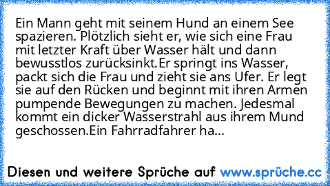 Ein Mann geht mit seinem Hund an einem See spazieren. Plötzlich sieht er, wie sich eine Frau mit letzter Kraft über Wasser hält und dann bewusstlos zurücksinkt.
Er springt ins Wasser, packt sich die Frau und zieht sie ans Ufer. Er legt sie auf den Rücken und beginnt mit ihren Armen pumpende Bewegungen zu machen. Jedesmal kommt ein dicker Wasserstrahl aus ihrem Mund geschossen.
Ein Fahrradfahrer...