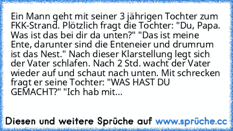 Ein Mann geht mit seiner 3 jährigen Tochter zum FKK-Strand. Plötzlich fragt die Tochter: "Du, Papa. Was ist das bei dir da unten?" "Das ist meine Ente, darunter sind die Enteneier und drumrum ist das Nest." Nach dieser Klarstellung legt sich der Vater schlafen. Nach 2 Std. wacht der Vater wieder auf und schaut nach unten. Mit schrecken fragt er seine Tochter: "WAS HAST DU GEMACHT?" "Ich hab mit...