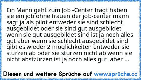 Ein Mann geht zum Job -Center fragt haben sie ein job ohne frauen der job-center mann sagt ja als pilot entweder sie sind schlecht ausgebildet oder sie sind gut ausgebildet wenn sie gut ausgebildet sind ist ja noch alles gut aber wenn sie schlecht ausgebildet sind gibt es wieder 2 möglichkeiten entweder sie stürzen ab oder sie stürzen nicht ab wenn sie nicht abstzürzen ist ja noch alles gut  ab...