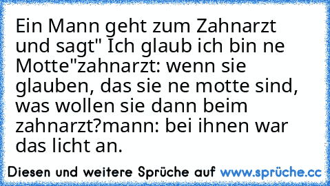 Ein Mann geht zum Zahnarzt und sagt" Ich glaub ich bin ne Motte"
zahnarzt: wenn sie glauben, das sie ne motte sind, was wollen sie dann beim zahnarzt?
mann: bei ihnen war das licht an.