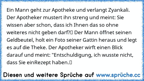 Ein Mann geht zur Apotheke und verlangt Zyankali. Der Apotheker mustert ihn streng und meint: „Sie wissen aber schon, dass ich Ihnen das so ohne weiteres nicht geben darf?“ Der Mann öffnet seinen Geldbeutel, holt ein Foto seiner Gattin heraus und legt es auf die Theke. Der Apotheker wirft einen Blick darauf und meint: "Entschuldigung, ich wusste nicht, dass Sie ein
Rezept haben.“