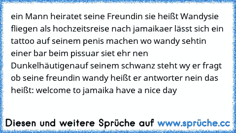 ein Mann heiratet seine Freundin sie heißt Wandy
sie fliegen als hochzeitsreise nach jamaika
er lässt sich ein tattoo auf seinem penis machen wo wandy seht
in einer bar beim pissuar siet ehr nen Dunkelhäutigen
auf seinem schwanz steht wy er fragt ob seine freundin wandy heißt er antworter nein das heißt: welcome to jamaika have a nice day