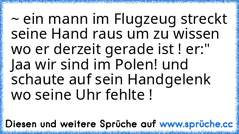 ~ ein mann im Flugzeug streckt seine Hand raus um zu wissen wo er derzeit gerade ist ! er:" Jaa wir sind im Polen! und schaute auf sein Handgelenk wo seine Uhr fehlte !