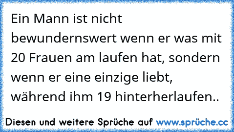 Ein Mann ist nicht bewundernswert wenn er was mit 20 Frauen am laufen hat, sondern wenn er eine einzige liebt, während ihm 19 hinterherlaufen..