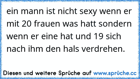 ein mann ist nicht sexy wenn er mit 20 frauen was hatt sondern wenn er eine hat und 19 sich nach ihm den hals verdrehen.