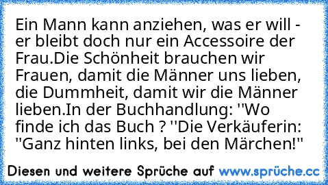 Ein Mann kann anziehen, was er will - er bleibt doch nur ein Accessoire der Frau.
Die Schönheit brauchen wir Frauen, damit die Männer uns lieben, die Dummheit, damit wir die Männer lieben.
In der Buchhandlung: ''Wo finde ich das Buch ? ''
Die Verkäuferin: ''Ganz hinten links, bei den Märchen!''