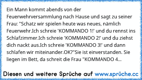 Ein Mann kommt abends von der Feuerwehrversammlung nach Hause und sagt zu seiner Frau: "Schatz wir spielen heute was neues, nämlich Feuerwehr.
Ich schreie 'KOMMANDO 1!' und du rennst ins Schlafzimmer.
Ich schreie 'KOMMANDO 2!' und du ziehst dich nackt aus.
Ich schreie 'KOMMANDO 3!' und dann schlafen wir miteinander.
OK?"
Sie ist einverstanden. Sie liegen im Bett, da schreit die Frau "KOMMANDO 4...