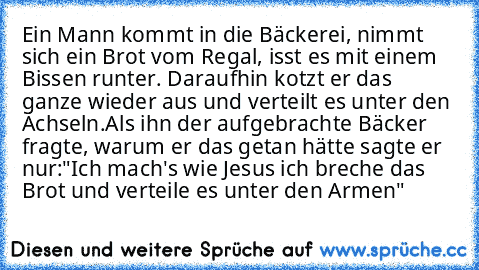 Ein Mann kommt in die Bäckerei, nimmt sich ein Brot vom Regal, isst es mit einem Bissen runter. Daraufhin kotzt er das ganze wieder aus und verteilt es unter den Achseln.
Als ihn der aufgebrachte Bäcker fragte, warum er das getan hätte sagte er nur:
"Ich mach's wie Jesus ich breche das Brot und verteile es unter den Armen"