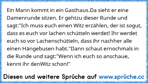 Ein Mann kommt in ein Gasthaus.
Da sieht er eine Damenrunde sitzen. Er geht
zu dieser Runde und sagt:
"Ich muss euch einen Witz erzählen, der ist so
gut, dass es euch vor lachen schütteln werdet! Ihr werdet euch so vor Lachen
schütteln, dass ihr nachher alle einen Hängebusen habt."
Dann schaut er
nochmals in die Runde und sagt:
"Wenn ich euch so anschaue, kennt ihr den
Witz schon!"