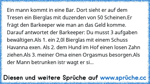 Ein mann kommt in eine Bar. Dort sieht er auf dem Tresen ein Bierglas mit duzenden von 50€ Scheinen.
Er frägt den Barkeeper wie man an das Geld komme. Darauf antwortet der Barkeeper: Du musst 3 aufgaben bewältigen.
Als 1. ein 2,0l Bierglas mit einem Schuss Havanna exen. Als 2. dem Hund im Hof einen losen Zahn ziehen.
Als 3. meiner Oma einen Orgasmus besorgen.
Als der Mann betrunken istr wagt er...