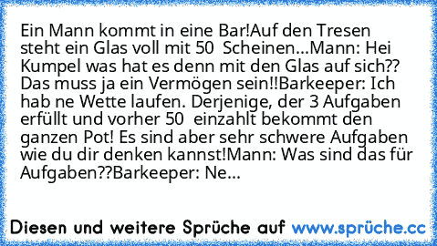 Ein Mann kommt in eine Bar!
Auf den Tresen steht ein Glas voll mit 50 € Scheinen...
Mann: Hei Kumpel was hat es denn mit den Glas auf sich?? Das muss ja ein Vermögen sein!!
Barkeeper: Ich hab ne Wette laufen. Derjenige, der 3 Aufgaben erfüllt und vorher 50 € einzahlt bekommt den ganzen Pot! Es sind aber sehr schwere Aufgaben wie du dir denken kannst!
Mann: Was sind das für Aufgaben??
Barkeeper:...