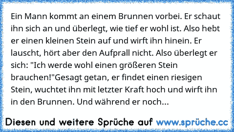 Ein Mann kommt an einem Brunnen vorbei. Er schaut ihn sich an und überlegt, wie tief er wohl ist. Also hebt er einen kleinen Stein auf und wirft ihn hinein. Er lauscht, hört aber den Aufprall nicht. Also überlegt er sich: "Ich werde wohl einen größeren Stein brauchen!"
Gesagt getan, er findet einen riesigen Stein, wuchtet ihn mit letzter Kraft hoch und wirft ihn in den Brunnen. Und während er n...