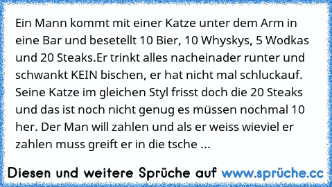 Ein Mann kommt mit einer Katze unter dem Arm in eine Bar und besetellt 10 Bier, 10 Whyskys, 5 Wodkas und 20 Steaks.
Er trinkt alles nacheinader runter und schwankt KEIN bischen, er hat nicht mal schluckauf. Seine Katze im gleichen Styl frisst doch die 20 Steaks und das ist noch nicht genug es müssen nochmal 10 her. Der Man will zahlen und als er weiss wieviel er zahlen muss greift er in die tsche ...