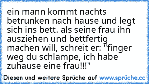 ein mann kommt nachts betrunken nach hause und legt sich ins bett. als seine frau ihn ausziehen und bettfertig machen will, schreit er: "finger weg du schlampe, ich habe zuhause eine frau!!!" ♥