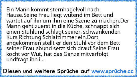 Ein Mann kommt sternhagelvoll nach Hause.
Seine Frau liegt wütend im Bett und wartet auf ihn um ihm eine Szene zu machen.
Der Mann geht zuerst in die Küche, schnappt sich einen Stuhl
und schlägt seinen schwankenden Kurs Richtung Schlafzimmer ein.
Dort angekommen stellt er den Stuhl vor dem Bett seiner Frau ab
und setzt sich drauf.
Seine Frau kocht vor Wut, hat das Ganze mitverfolgt und
fragt ih...